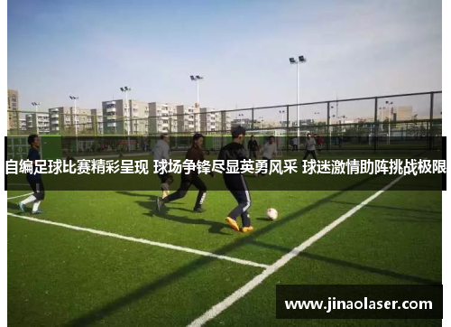 自编足球比赛精彩呈现 球场争锋尽显英勇风采 球迷激情助阵挑战极限
