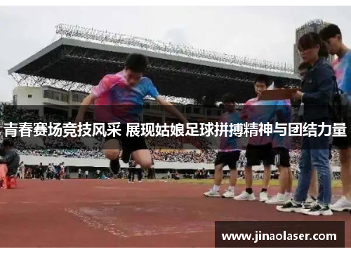 青春赛场竞技风采 展现姑娘足球拼搏精神与团结力量